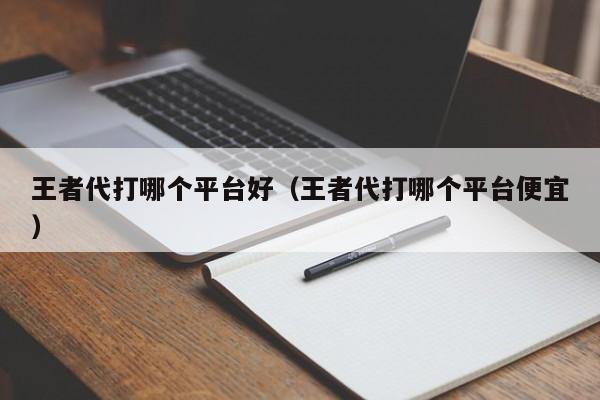 王者代打哪个平台好（王者代打哪个平台便宜）