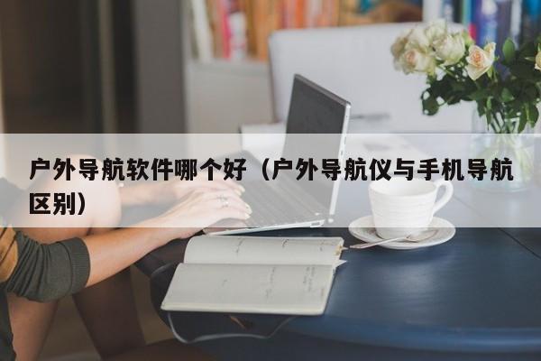 户外导航软件哪个好（户外导航仪与手机导航区别）