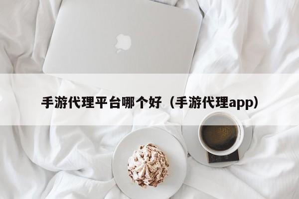 手游代理平台哪个好（手游代理app）