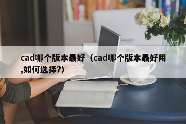 cad哪个版本最好（cad哪个版本最好用,如何选择?）