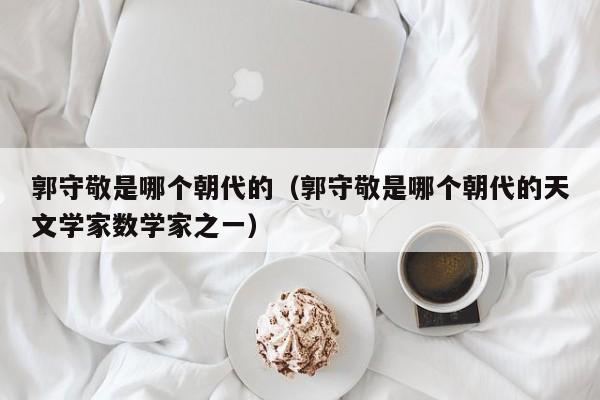 郭守敬是哪个朝代的（郭守敬是哪个朝代的天文学家数学家之一）